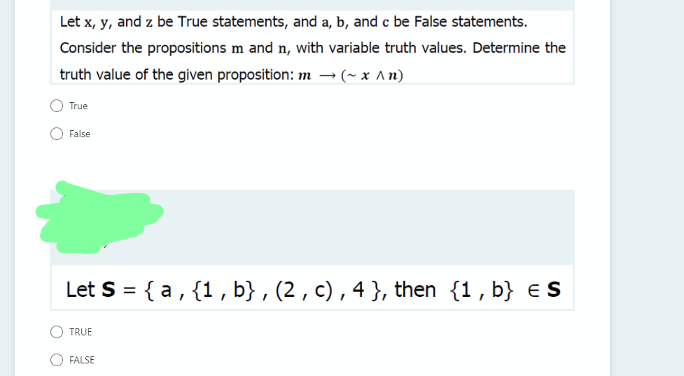 Let x, y, and z be True statements, and a, b, and c be False statements.
Consider the propositions m and n, with variable truth values. Determine the
truth value of the given proposition: m → (~ x ^n)
True
False
Let S = { a, {1, b} , (2 , c),4}, then {1, b} e s
%3D
TRUE
FALSE
