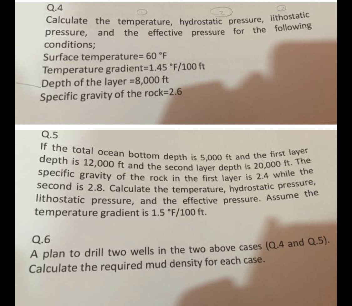 Calculate the temperature, hydrostatic pressure, lithostatic
lithostatic pressure, and the effective pressure. Assume the
If the total ocean bottom depth is 5,000 ft and the first layer
second is 2.8. Calculate the temperature, hydrostatic pressure,
specific gravity of the rock in the first layer is 2.4 while the
depth is 12,000 ft and the second layer depth is 20,000 ft. The
Q.4
pressure, and the effective pressure for the following
conditions;
Surface temperature= 60 °F
Temperature gradient=1.45 °F/100 ft
Depth of the layer =8,000 ft
Specific gravity of the rock=2.6
Q.5
temperature gradient is 1.5 °F/100 ft.
Q.6
A plan to drill two wells in the two above cases (Q.4 and Q.5).
Calculate the required mud density for each case.
