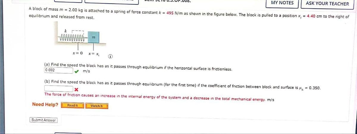 A block of mass m = 2.00 kg is attached to a spring of force constant k = 495 N/m as shown in the figure below. The block is pulled to a position x, = 4.40 cm to the right of
equilibrium and released from rest.
k
x=0)
O
(a) Find the speed the block has as it passes through equilibrium if the horizontal surface is frictionless.
0.692
✔ m/s
Submit Answer
777
MY NOTES
(b) Find the speed the block has as it passes through equilibrium (for the first time) if the coefficient of friction between block and surface is μ = 0.350.
The force of friction causes an increase in the internal energy of the system and a decrease in the total mechanical energy. m/s
Need Help?
Read It
ASK YOUR TEACHER
Watch It