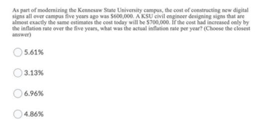 As part of modernizing the Kennesaw State University campus, the cost of constructing new digital
signs all over campus five years ago was $600,000. A KSU civil engineer designing signs that are
almost exactly the same estimates the cost today will be $700,000. If the cost had increased only by
the inflation rate over the five years, what was the actual inflation rate per year? (Choose the closest
answer)
5.61%
3.13%
6.96%
O4.86%
