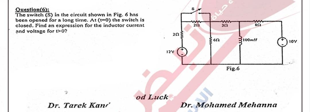 Question(6):
The switch (S) in the circuit shown in Fig. 6 has
been opened for a long time. At (t-0) the switch is
closed. Find an expression for the inductor current
and voltage for t>0?
ww
2n3
100mtt
12V
Fig.6
od Luck
Dr. Tarek Kan
Dr. Mohamed Mehanna

