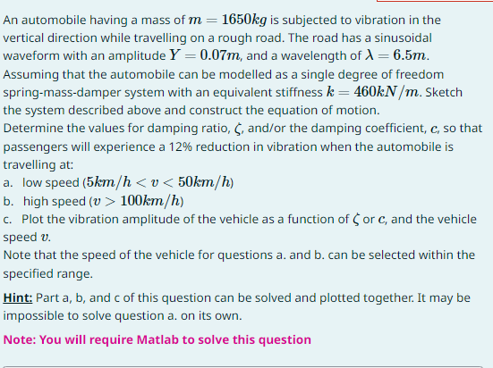 An automobile having a mass of m= 1650kg is subjected to vibration in the
vertical direction while travelling on a rough road. The road has a sinusoidal
waveform with an amplitude Y = 0.07m, and a wavelength of A = 6.5m.
Assuming that the automobile can be modelled as a single degree of freedom
spring-mass-damper system with an equivalent stiffness k = 460kN/m. Sketch
the system described above and construct the equation of motion.
Determine the values for damping ratio, C, and/or the damping coefficient, c, so that
passengers will experience a 12% reduction in vibration when the automobile is
travelling at:
a. low speed (5km/h <v < 50km/h)
b. high speed (v > 100km/h)
c. Plot the vibration amplitude of the vehicle as a function of or c, and the vehicle
speed v.
Note that the speed of the vehicle for questions a. and b. can be selected within the
specified range.
Hint: Part a, b, and c of this question can be solved and plotted together. It may be
impossible to solve question a. on its own.
Note: You will require Matlab to solve this question
