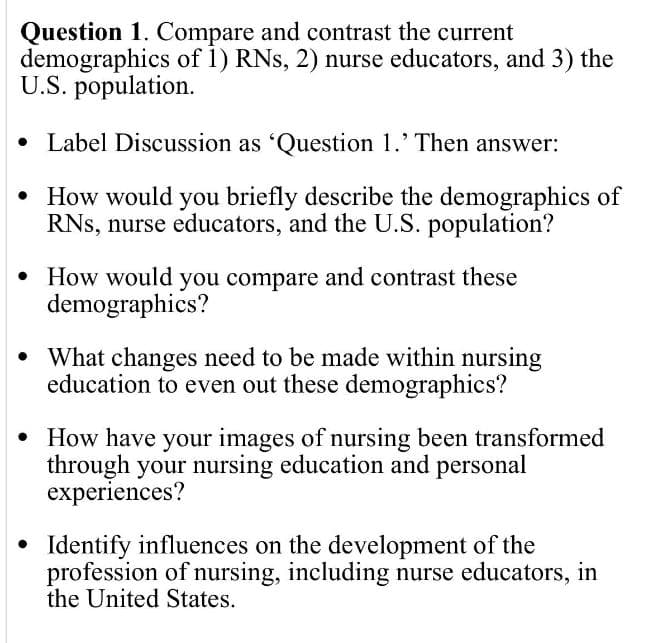 Question 1. Compare and contrast the current
demographics of 1) RNs, 2) nurse educators, and 3) the
U.S. population.
• Label Discussion as 'Question 1.' Then answer:
• How would you briefly describe the demographics of
RNs, nurse educators, and the U.S. population?
• How would you compare and contrast these
demographics?
• What changes need to be made within nursing
education to even out these demographics?
• How have your images of nursing been transformed
through your nursing education and personal
experiences?
• Identify influences on the development of the
profession of nursing, including nurse educators, in
the United States.