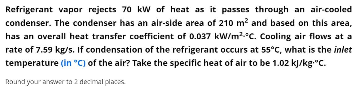 Refrigerant vapor rejects 70 kW of heat as it passes through an air-cooled
condenser. The condenser has an air-side area of 210 m? and based on this area,
has an overall heat transfer coefficient of 0.037 kW/m2.°C. Cooling air flows at a
rate of 7.59 kg/s. If condensation of the refrigerant occurs at 55°C, what is the inlet
temperature (in °C) of the air? Take the specific heat of air to be 1.02 kJ/kg.C.
Round your answer to 2 decimal places.
