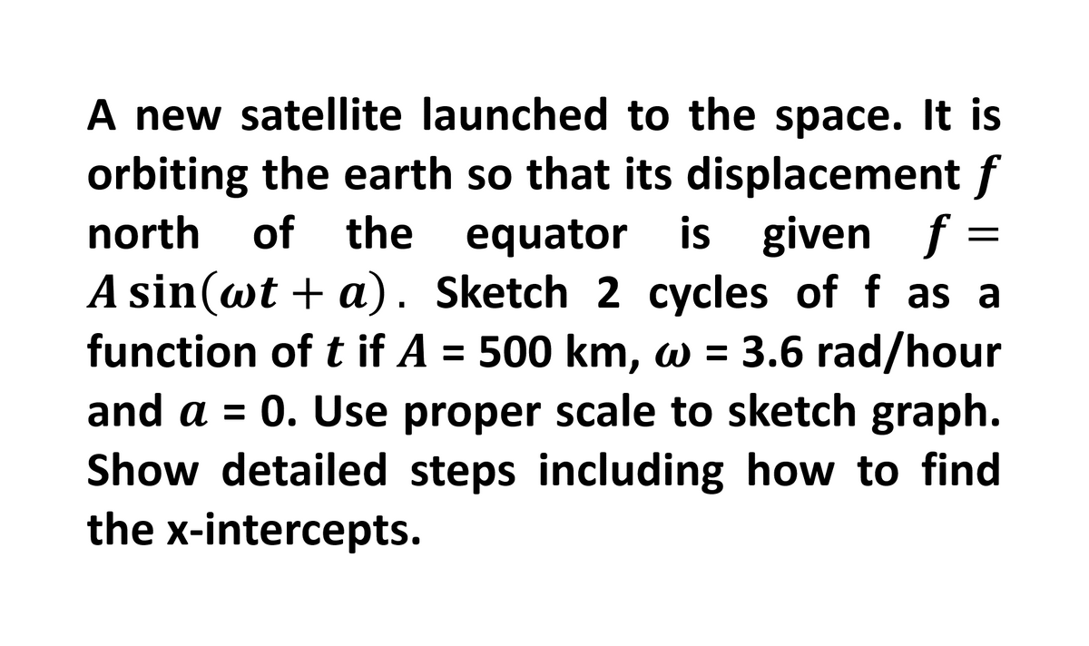 A new satellite launched to the space. It is
orbiting the earth so that its displacement f
north of
the equator is given f =
A sin(wt + a). Sketch 2 cycles of f as a
function of t if A = 500 km, w = 3.6 rad/hour
and a = 0. Use proper scale to sketch graph.
Show detailed steps including how to find
the x-intercepts.
