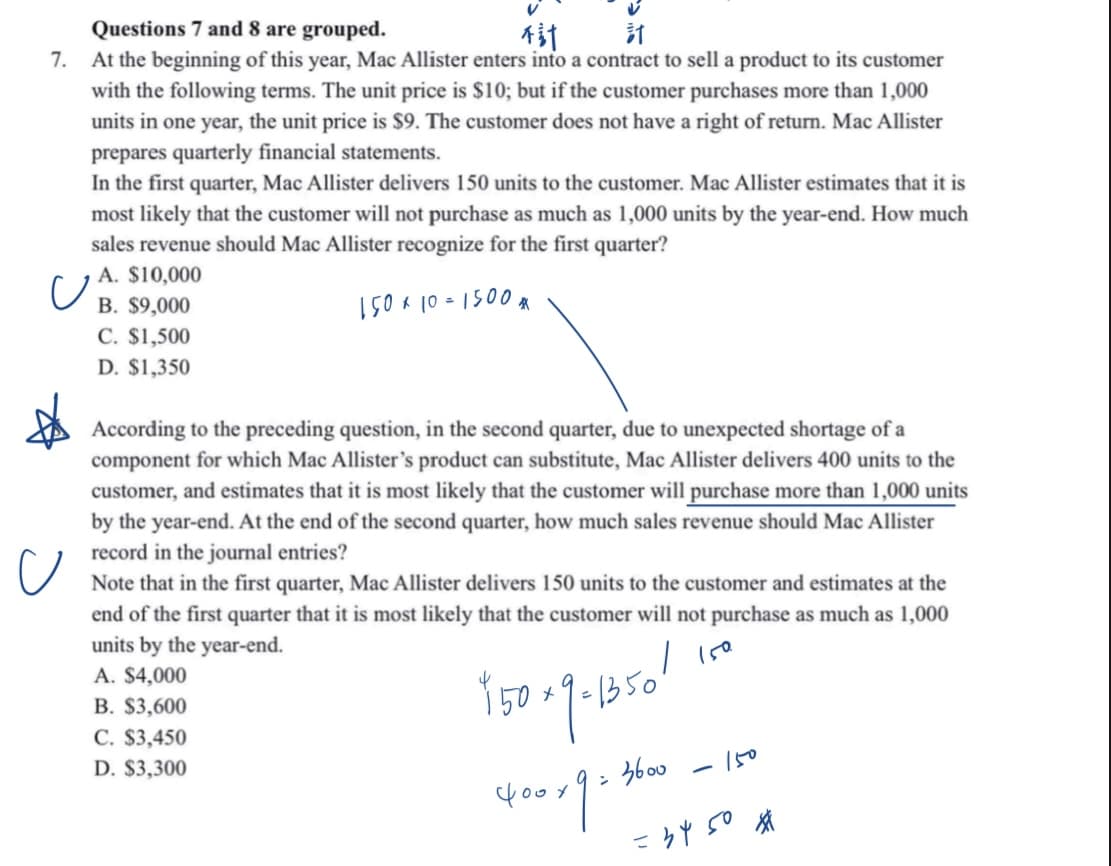 V
Questions 7 and 8 are grouped.
不計
計
7.
At the beginning of this year, Mac Allister enters into a contract to sell a product to its customer
with the following terms. The unit price is $10; but if the customer purchases more than 1,000
units in one year, the unit price is $9. The customer does not have a right of return. Mac Allister
prepares quarterly financial statements.
In the first quarter, Mac Allister delivers 150 units to the customer. Mac Allister estimates that it is
most likely that the customer will not purchase as much as 1,000 units by the year-end. How much
sales revenue should Mac Allister recognize for the first quarter?
A. $10,000
150 x 10= 1500*
U
B. $9,000
C. $1,500
D. $1,350
According to the preceding question, in the second quarter, due to unexpected shortage of a
component for which Mac Allister's product can substitute, Mac Allister delivers 400 units to the
customer, and estimates that it is most likely that the customer will purchase more than 1,000 units
by the year-end. At the end of the second quarter, how much sales revenue should Mac Allister
record in the journal entries?
Note that in the first quarter, Mac Allister delivers 150 units to the customer and estimates at the
end of the first quarter that it is most likely that the customer will not purchase as much as 1,000
units by the year-end.
A. $4,000
/ 150.
B. $3,600
950-9-1850!
C. $3,450
D. $3,300
фоох
2
3600
-
150
=3450 *