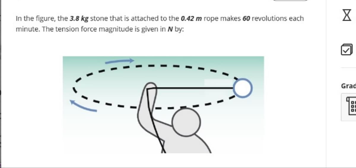 In the figure, the 3.8 kg stone that is attached to the 0.42 m rope makes 60 revolutions each
minute. The tension force magnitude is given in N by:
☑
الكا
Grad
D
°
°
