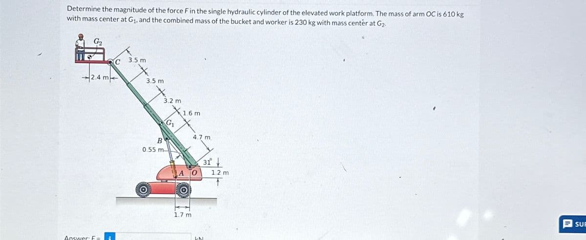 Determine the magnitude of the force F in the single hydraulic cylinder of the elevated work platform. The mass of arm OC is 610 kg
with mass center at G₁, and the combined mass of the bucket and worker is 230 kg with mass center at G2
G2
2.4 m
C
Answer: F=
3.5 m
3.5 m
B
0.55 m-
3.2 m
G₁₁
1.6m
4.7 m
AO
1.7 m
UN
31°
1.2 m
SU