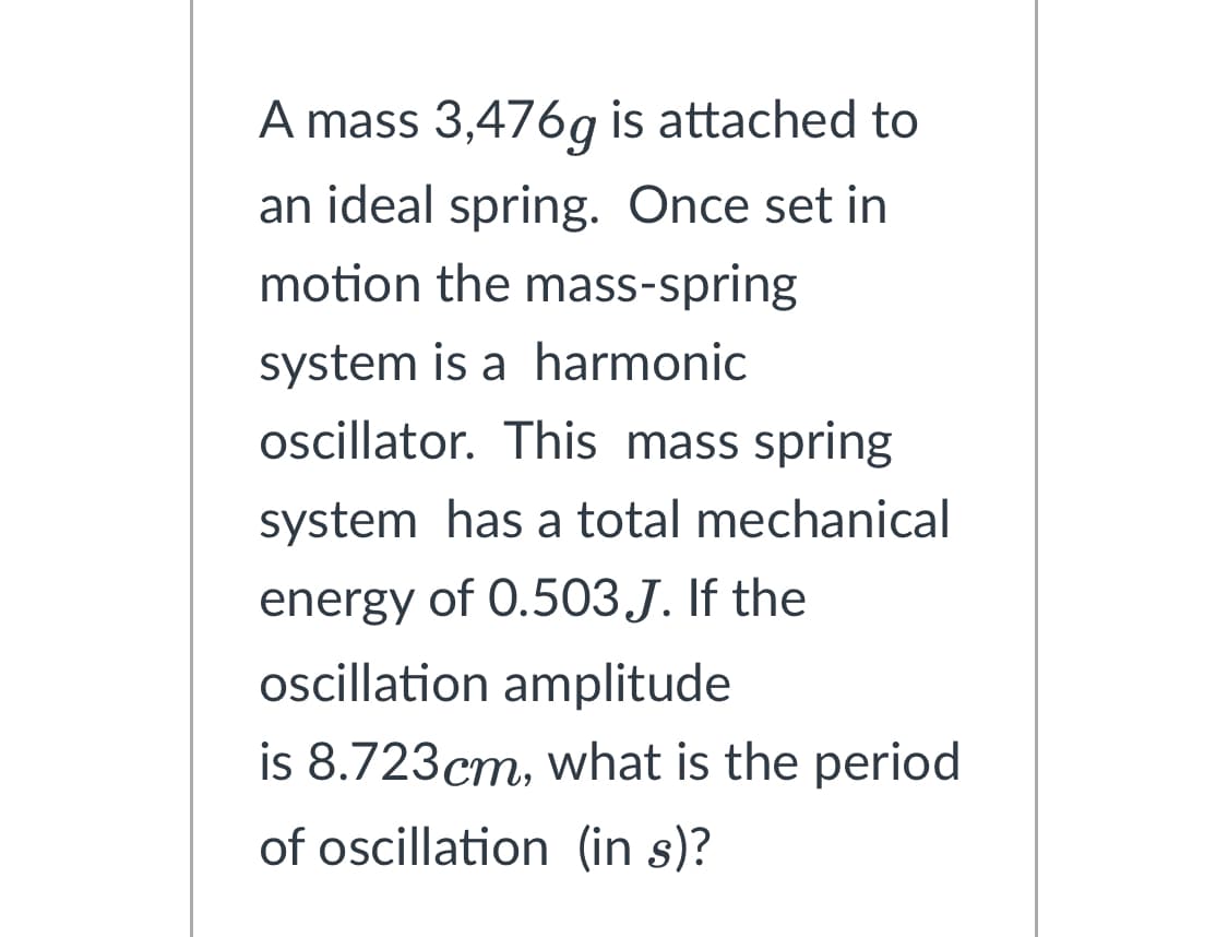 A mass 3,476g is attached to
an ideal spring. Once set in
motion the mass-spring
system is a harmonic
oscillator. This mass spring
system has a total mechanical
energy of 0.503.J. If the
oscillation amplitude
is 8.723cm, what is the period
of oscillation (in s)?