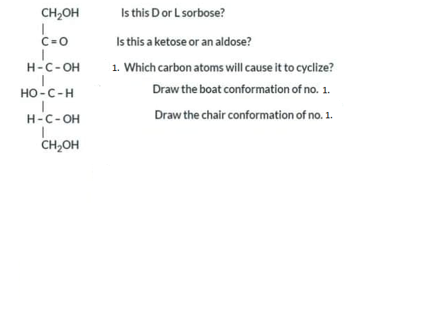 CH2OH
Is this Dor L sorbose?
C=0
Is this a ketose or an aldose?
H-C-OH
1. Which carbon atoms will cause it to cyclize?
но -С -Н
Draw the boat conformation of no. 1.
H-C-OH
Draw the chair conformation of no. 1.
CH2OH
