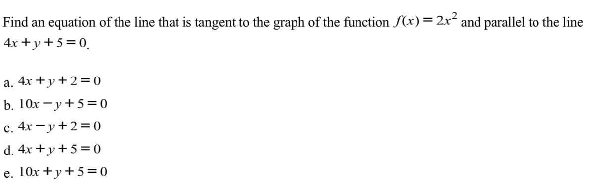 Find an equation of the line that is tangent to the graph of the function f(x)=2x´ and parallel to the line
4x +y+5=0.
a. 4x +y+2=0
b. 10x – y+5=0
с.
4х —у+23D0
d. 4x + y+5= 0
e. 10x +y+5=0
