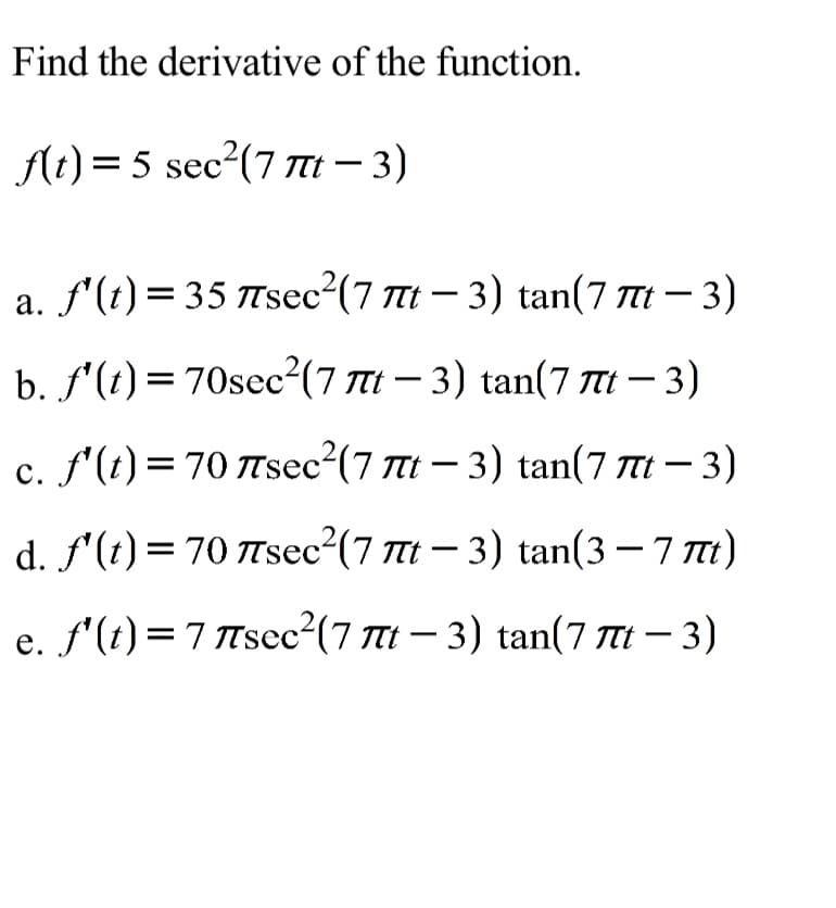 Find the derivative of the function.
f(t)= 5 sec²(7 Tt – 3)
a. f'(t)= 35 TTsec2(7 Tt – 3) tan(7 Tt – 3)
|
b. f'(t) = 70sec²(7 Tt – 3) tan(7 Tt – 3)
c. f'(t) = 70 Tsec²(7 7t – 3) tan(7 TI – 3)
|
с.
d. f'(t) = 70 Tsec²(7 t – 3) tan(3 – 7 Tt)
e. f'(t)=7 Tscc²(7 7T1 – 3) tan(7 TI – 3)
