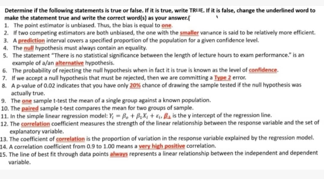 Determine if the following statements is true or false. If it is true, write TRUE, If it is false, change the underlined word to
make the statement true and write the correct word(s) as your answer.(
1. The point estimator is unbiased. Thus, the bias is equal to one.
2. If two competing estimators are both unbiased, the one with the smaller variance is said to be relatively more efficient.
3. A prediction interval covers a specified proportion of the population for a given confidence level.
4. The null hypothesis must always contain an equality.
5. The statement "There is no statistical significance between the length of lecture hours to exam performance." is an
example of a/an alternative hypothesis.
6. The probability of rejecting the null hypothesis when in fact it is true is known as the level of confidence.
7. If we accept a null hypothesis that must be rejected, then we are committing a Type 2 error.
8. Ap-value of 0.02 indicates that you have only 20% chance of drawing the sample tested if the null hypothesis was
actually true.
9. The one sample t-test the mean of a single group against a known population.
10. The paired sample t-test compares the mean for two groups of sample.
11. In the simple linear regression model: Y, = Bo + B1X¢ + E, ß1 is the y intercept of the regression line.
12. The correlation coefficient measures the strength of the linear relationship between the response variable and the set of
explanatory variable.
13. The coefficient of correlation is the proportion of variation in the response variable explained by the regression model.
14. A correlation coefficient from 0.9 to 1.00 means a very high positive correlation.
15. The line of best fit through data points always represents a linear relationship between the independent and dependent
variable.
