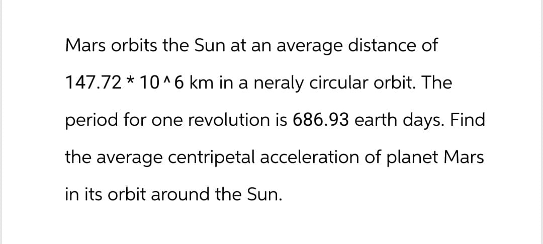 Mars orbits the Sun at an average distance of
147.72* 10^6 km in a neraly circular orbit. The
period for one revolution is 686.93 earth days. Find
the average centripetal acceleration of planet Mars
in its orbit around the Sun.