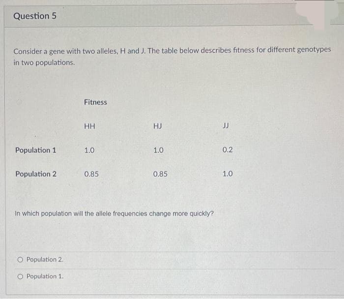 Question 5
Consider a gene with two alleles, H and J. The table below describes fitness for different genotypes
in two populations.
Population 1
Population 2
Fitness
O Population 2.
O Population 1.
HH
1.0
0.85
HJ
1.0
0.85
In which population will the allele frequencies change more quickly?
JJ
0.2
1.0