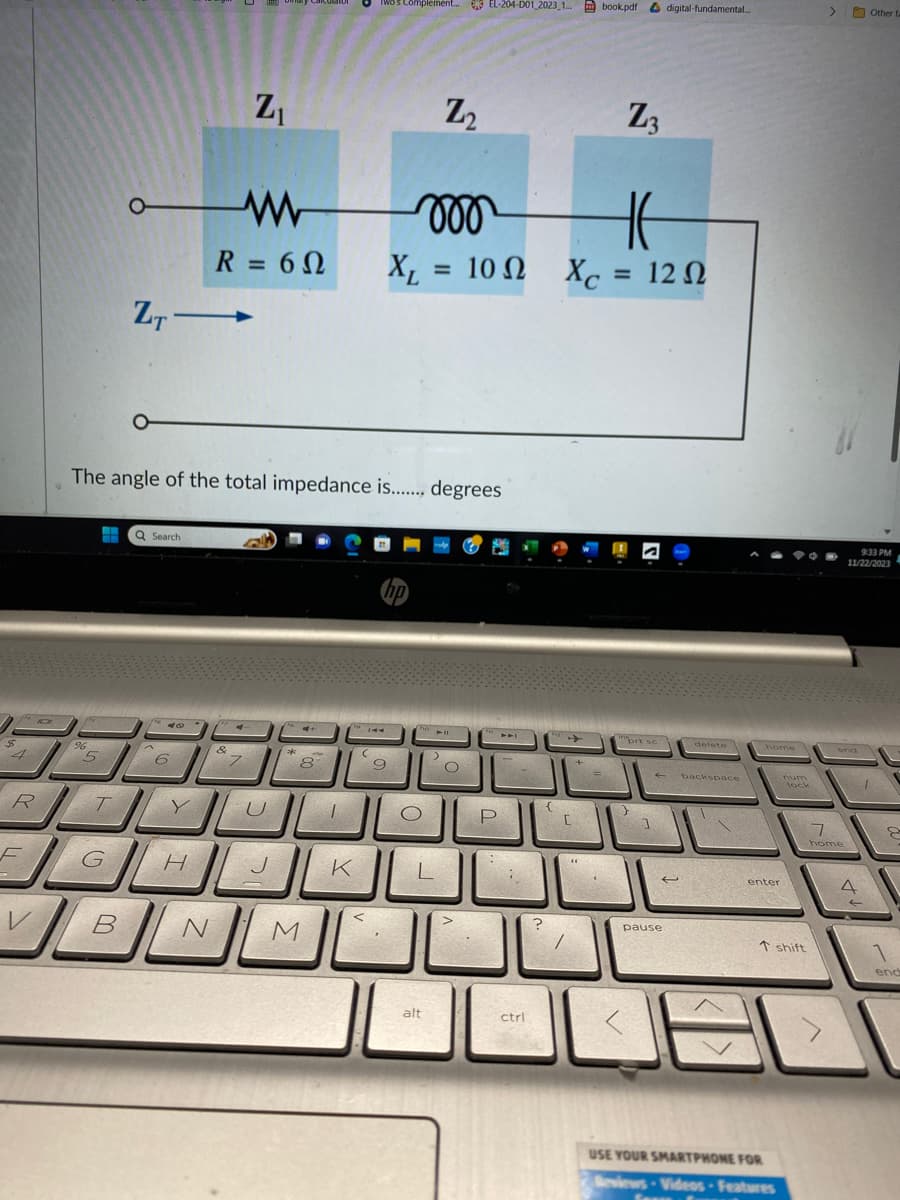 $
R
96
5
T
O
+ Q Search
G
B
The angle of the total impedance is....... degrees
ZT->
6
Y
H
Z₁
www
R = 60
N
&
U
**
4+
8
M
1
TWO 3 Complement... EL-204-D01_2023_1... book.pdf Adigital-fundamental...
C
K
9
Z₂
voo
H6
X₁ = = 10 Ω _ Xc = 12 Ω
2
O
alt
M11
O
الالك
P
:
7
ctrl
?
{
[
/
+
((
=
Z3
4
"brt sc
}
1
<
←
-
pause
backspace
1
home
enter
num
lock
↑ shift
USE YOUR SMARTPHONE FOR
Reviews Videos Features
>
and
7
home
9:33 PM
11/22/2023
Other fa
4
2
1
end