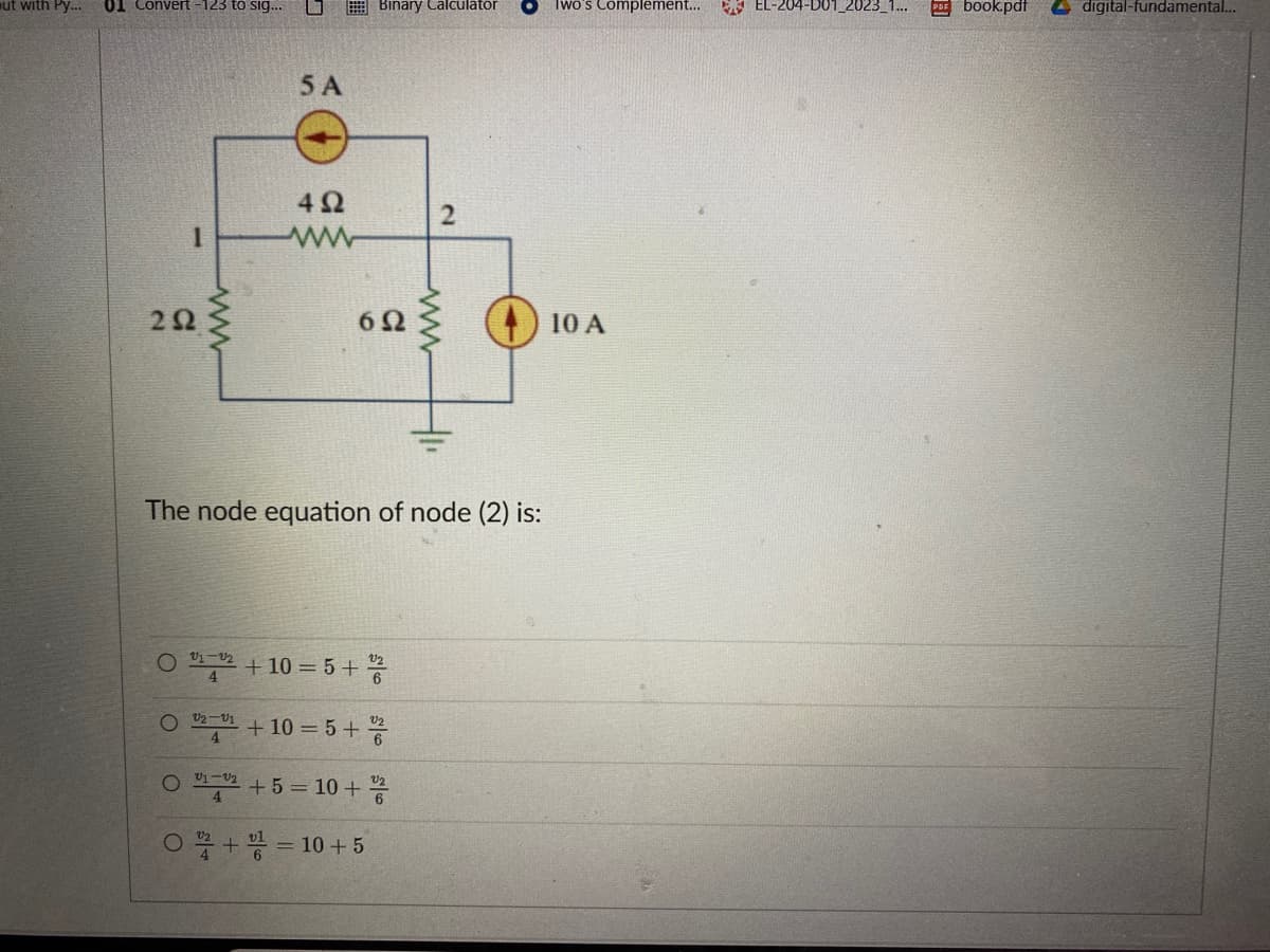 ut with Py... 01 Convert -123 to sig...
1
292
35
www
5 A
492
www
Binary Calculator
O 21-22 +10=5+ /2
4
The node equation of node (2) is:
O2 +10=5+%2
V2-V1
4
2
O ¹2+5=10+2/2
O + = 10 + 5
www
Two's Complement...
10 A
EL-204-D01_2023_1... PDFbook.pdf
digital-fundamental...