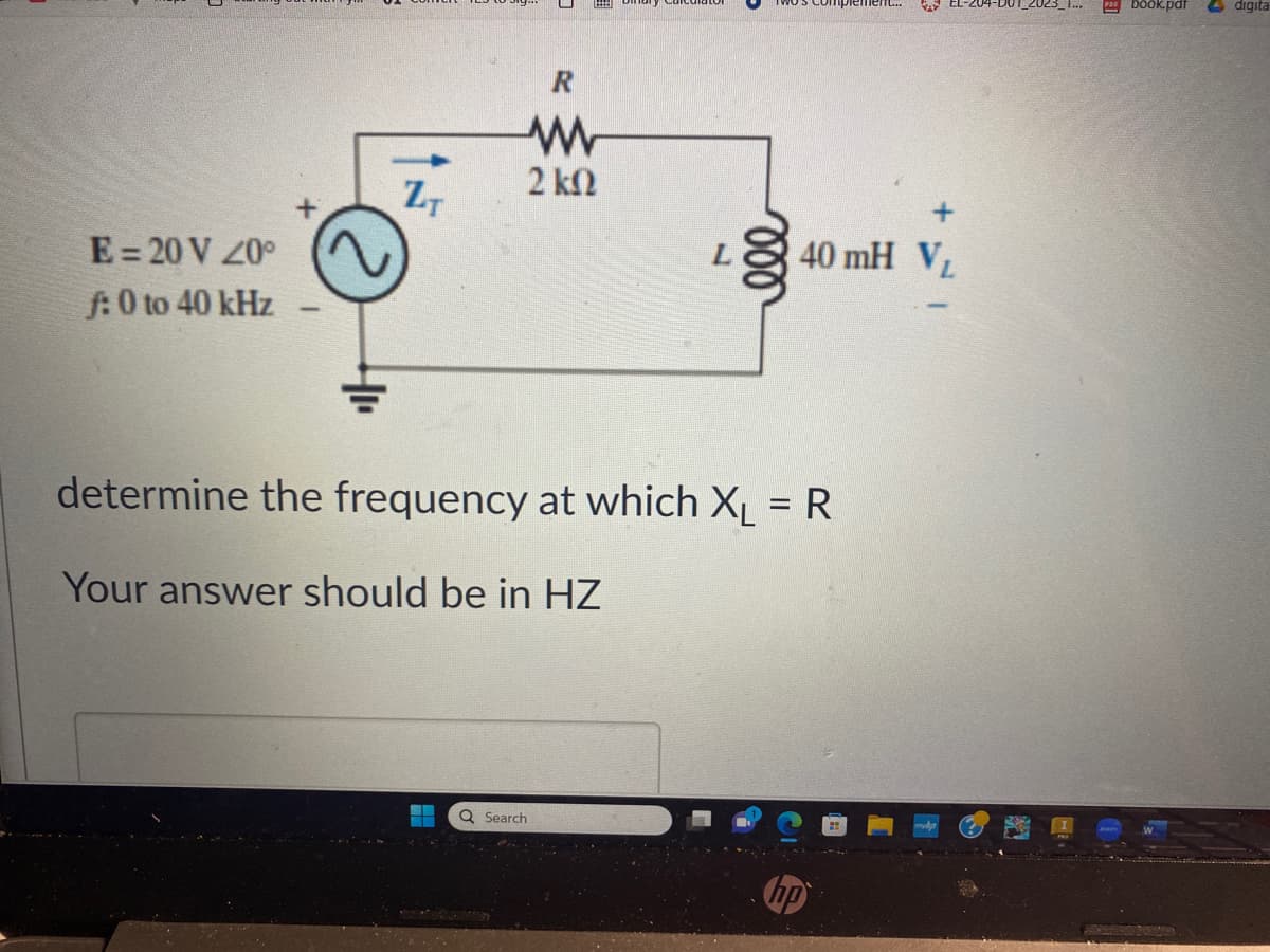 E = 20 V 20°
f: 0 to 40 kHz
*
ZT
R
ww
2 ΚΩ
L
Q Search
determine the frequency at which X₁ = R
Your answer should be in HZ
KAY
40 mH VL
Pbook.pdf
digita