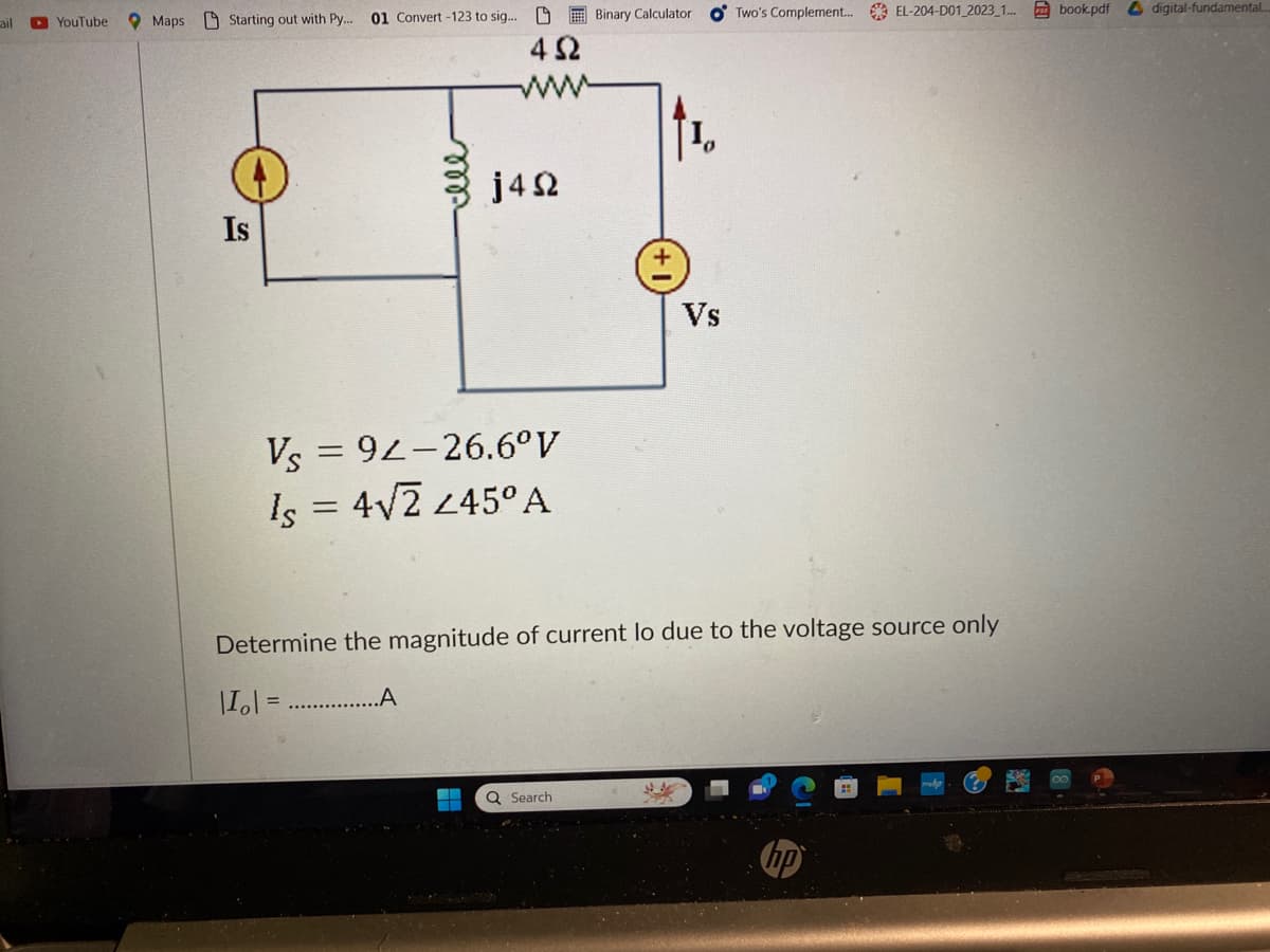 ail
YouTube Maps Starting out with Py... 01 Convert-123 to sig... Binary Calculator OTwo's Complement... EL-204-D01_2023_1... book.pdf digital-fundamental...
Is
492
Vs = 92-26.6°V
Is = 4√2 245° A
.A
j492
▬
Determine the magnitude of current lo due to the voltage source only
|I₂| =
Q Search
Vs
4.