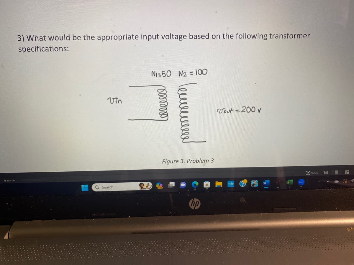 0 words
3) What would be the appropriate input voltage based on the following transformer
specifications:
-
Vin
Q Search
N₁=50 N₂=100
Lelleeeee
Figure 3. Problem 3
Vout= 200 v
Focus