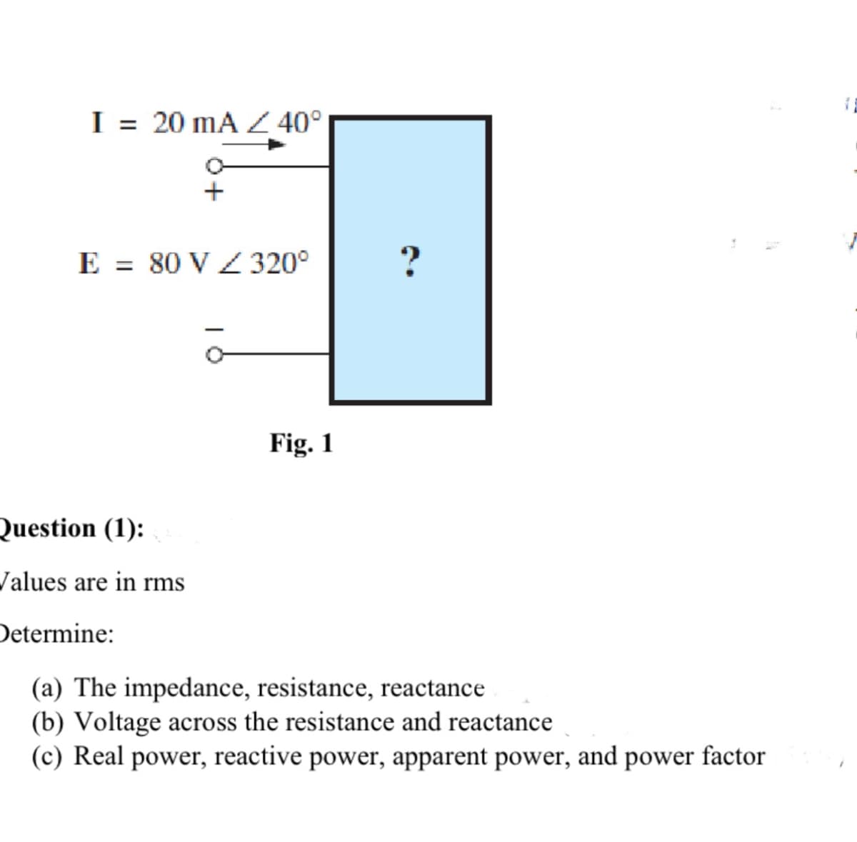 I= 20 mA / 40°
+
E = 80 V / 320°
Fig. 1
?
Question (1):
Values are in rms
Determine:
(a) The impedance, resistance, reactance
(b) Voltage across the resistance and reactance
(c) Real power, reactive power, apparent power, and power factor
TE