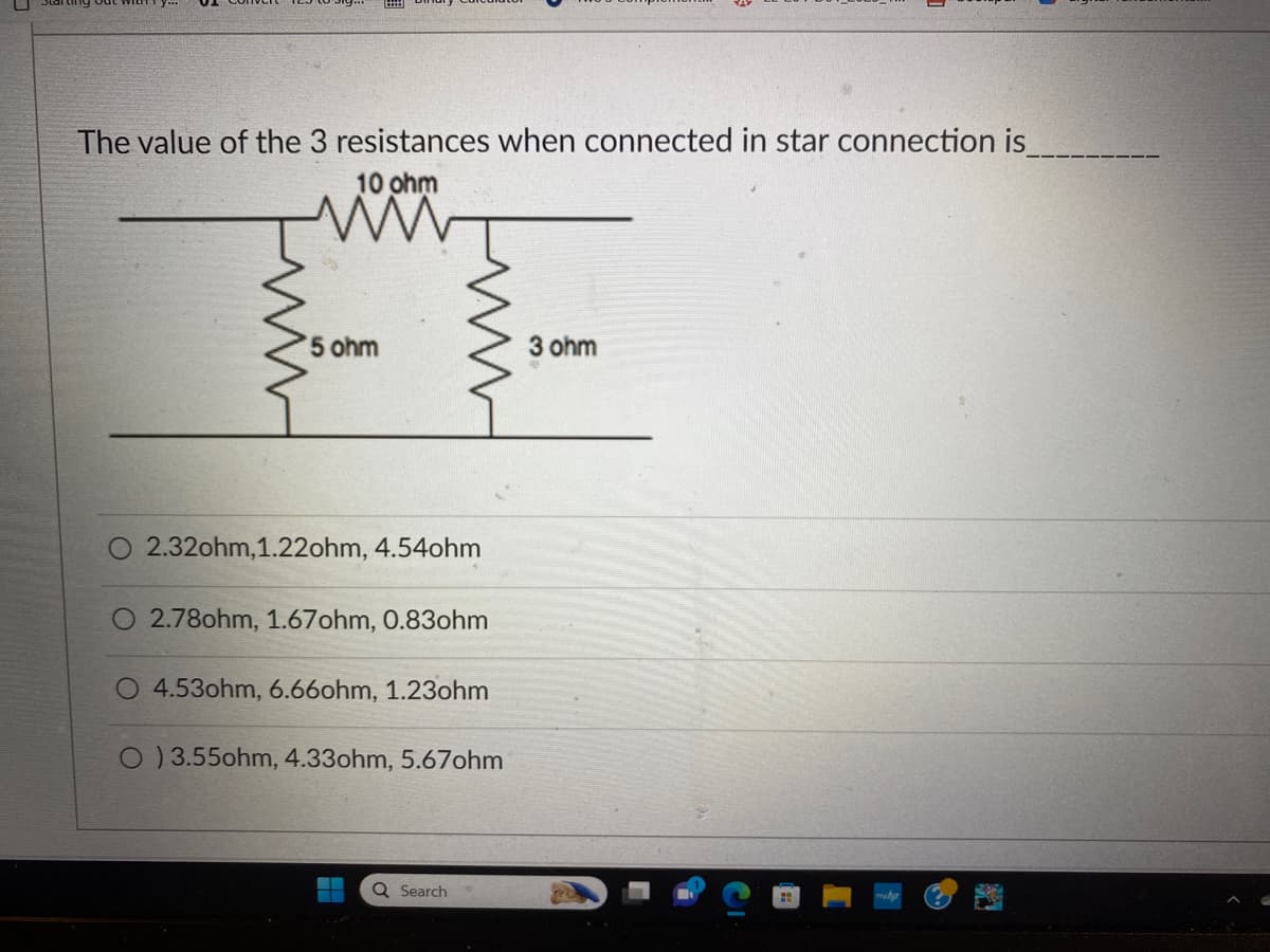 The value of the 3 resistances when connected in star connection is
10 ohm
5 ohm
2.32ohm, 1.22ohm, 4.54ohm
2.78ohm, 1.67ohm, 0.83ohm
4.53ohm, 6.660hm, 1.23ohm
O )3.55ohm, 4.33ohm, 5.67ohm
▬▬▬
▬
Q Search
3 ohm