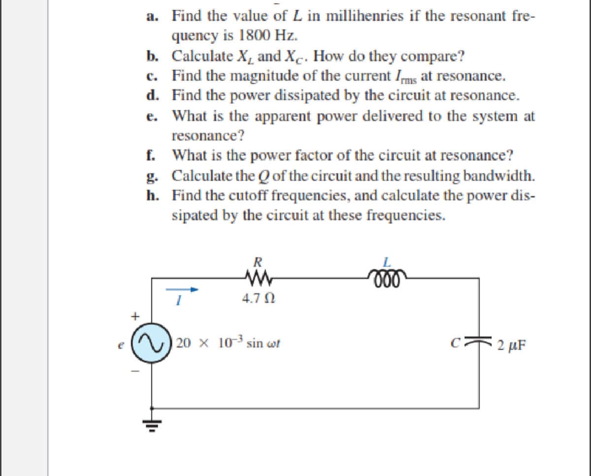 a. Find the value of L in millihenries if the resonant fre-
quency is 1800 Hz.
b. Calculate X₁ and X. How do they compare?
c. Find the magnitude of the current Irms at resonance.
d. Find the power dissipated by the circuit at resonance.
e. What is the apparent power delivered to the system at
resonance?
f.
What is the power factor of the circuit at resonance?
g. Calculate the Q of the circuit and the resulting bandwidth.
Find the cutoff frequencies, and calculate the power dis-
sipated by the circuit at these frequencies.
h.
R
ww
4.70
20 x 10³ sin wit
voo
C2 μF