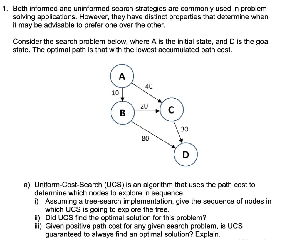 1. Both informed and uninformed search strategies are commonly used in problem-
solving applications. However, they have distinct properties that determine when
it may be advisable to prefer one over the other.
Consider the search problem below, where A is the initial state, and D is the goal
state. The optimal path is that with the lowest accumulated path cost.
A
10
B
40
20
80
C
30
D
a) Uniform-Cost-Search (UCS) is an algorithm that uses the path cost to
determine which nodes to explore in sequence.
i) Assuming a tree-search implementation, give the sequence of nodes in
which UCS is going to explore the tree.
ii) Did UCS find the optimal solution for this problem?
iii) Given positive path cost for any given search problem, is UCS
guaranteed to always find an optimal solution? Explain.