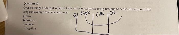 Question 10
Over the range of output where a firm experiences increasing returns to scale, the slope of the
long-run average total cost curve is:
Eosc
GI
CRS, OS
a. zero.
194
positive.
c. infinite.
d. negative.