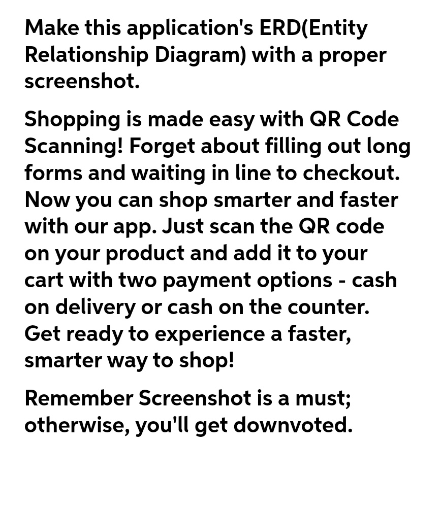 Make this application's
ERD(Entity
Relationship Diagram) with a proper
screenshot.
Shopping is made easy with QR Code
Scanning! Forget about filling out long
forms and waiting in line to checkout.
Now you can shop smarter and faster
with our app. Just scan the QR code
on your product and add it to your
cart with two payment options - cash
on delivery or cash on the counter.
Get ready to experience a faster,
smarter way to shop!
Remember Screenshot is a must;
otherwise, you'll get downvoted.