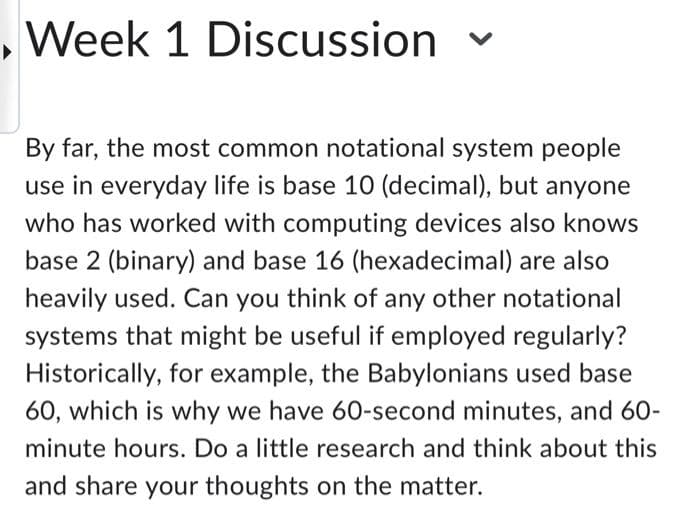Week 1 Discussion
By far, the most common notational system people
use in everyday life is base 10 (decimal), but anyone
who has worked with computing devices also knows
base 2 (binary) and base 16 (hexadecimal) are also
heavily used. Can you think of any other notational
systems that might be useful if employed regularly?
Historically, for example, the Babylonians used base
60, which is why we have 60-second minutes, and 60-
minute hours. Do a little research and think about this
and share your thoughts on the matter.