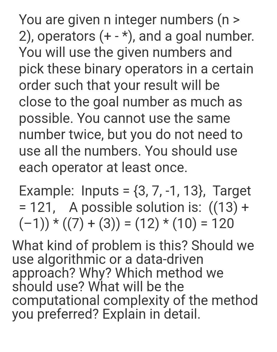 You are given n integer numbers (n >
2), operators (+ - *), and a goal number.
You will use the given numbers and
pick these binary operators in a certain
order such that your result will be
close to the goal number as much as
possible. You cannot use the same
number twice, but you do not need to
use all the numbers. You should use
each operator at least once.
Example: Inputs = {3, 7, -1, 13), Target
= 121, A possible solution is: ((13)+
(−1)) * ((7) + (3)) = (12) * (10) = 120
What kind of problem is this? Should we
use algorithmic or a data-driven
approach? Why? Which method we
should use? What will be the
computational complexity of the method
you preferred? Explain in detail.