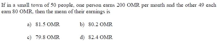 If in a small town of 50 people, one person earns 200 OMR per month and the other 49 each
earn 80 OMR, then the mean of their earnings is
a) 81.5 OMR
b) 80.2 OMR
c) 79.8 OMR
d) 82.4 OMR
