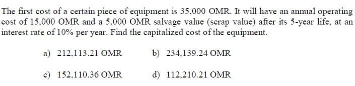 The first cost of a certain piece of equipment is 35,000 OMR. It will have an annual operating
cost of 15,000 OMR and a 5,000 OMR salvage value (scrap value) after its 5-year life, at an
interest rate of 10% per year. Find the capitalized cost of the equipment.
a) 212,113.21 OMR
b) 234,139.24 OMR
c) 152,110.36 OMR
d) 112,210.21 OMR

