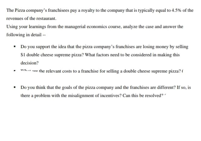 The Pizza company's franchisees pay a royalty to the company that is typically equal to 4.5% of the
revenues of the restaurant.
Using your learnings from the managerial economics course, analyze the case and answer the
following in detail --
• Do you support the idea that the pizza company's franchises are losing money by selling
$1 double cheese supreme pizza? What factors need to be considered in making this
decision?
*** are the relevant costs to a franchise for selling a double cheese supreme pizza? (
.
• Do you think that the goals of the pizza company and the franchises are different? If so, is
there a problem with the misalignment of incentives? Can this be resolved?