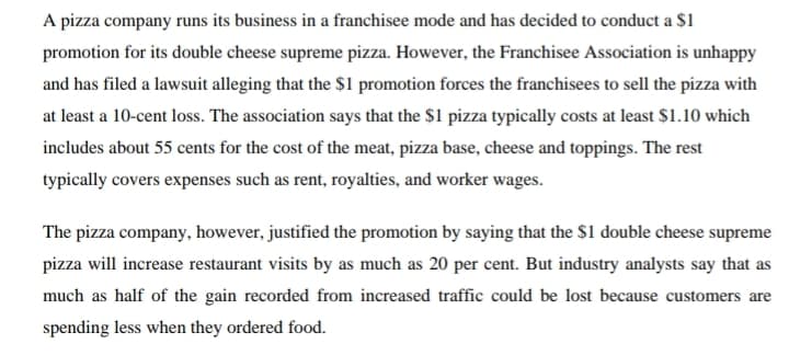 A pizza company runs its business in a franchisee mode and has decided to conduct a $1
promotion for its double cheese supreme pizza. However, the Franchisee Association is unhappy
and has filed a lawsuit alleging that the $1 promotion forces the franchisees to sell the pizza with
at least a 10-cent loss. The association says that the $1 pizza typically costs at least $1.10 which
includes about 55 cents for the cost of the meat, pizza base, cheese and toppings. The rest
typically covers expenses such as rent, royalties, and worker wages.
The pizza company, however, justified the promotion by saying that the $1 double cheese supreme
pizza will increase restaurant visits by as much as 20 per cent. But industry analysts say that as
much as half of the gain recorded from increased traffic could be lost because customers are
spending less when they ordered food.