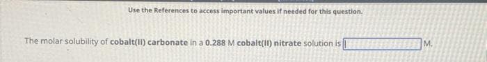 Use the References to access important values if needed for this question.
The molar solubility of cobalt(II) carbonate in a 0.288 M cobalt(II) nitrate solution is
M.