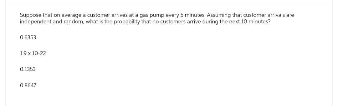 Suppose that on average a customer arrives at a gas pump every 5 minutes. Assuming that customer arrivals are
independent and random, what is the probability that no customers arrive during the next 10 minutes?
0.6353
1.9 x 10-22
0.1353
0.8647