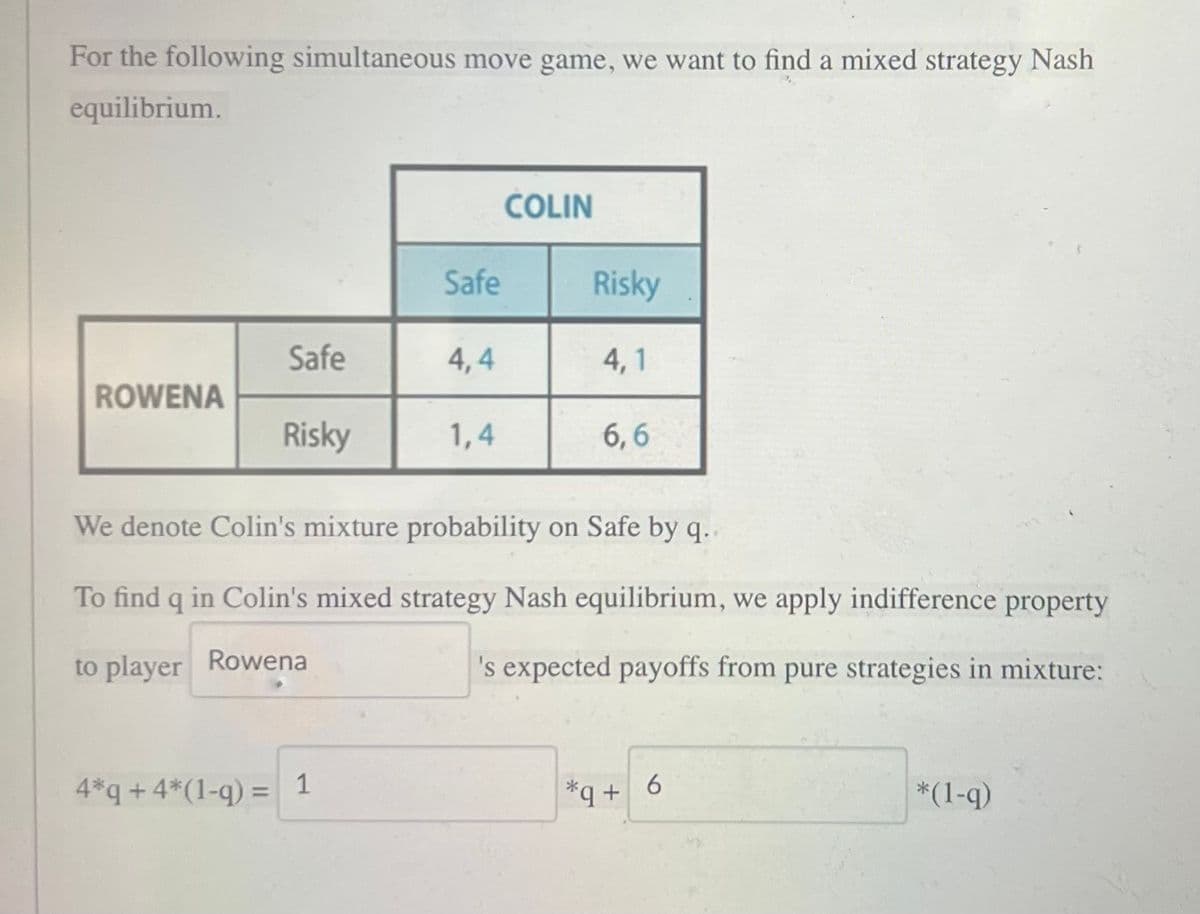 For the following simultaneous move game, we want to find a mixed strategy Nash
equilibrium.
ROWENA
Safe
4*q + 4*(1-q) =
Risky
Safe
1
4,4
1,4
COLIN
Risky
4,1
We denote Colin's mixture probability on Safe by q..
To find q in Colin's mixed strategy Nash equilibrium, we apply indifference property
to player Rowena
's expected payoffs from pure strategies in mixture:
6,6
+q+6
*(1-q)