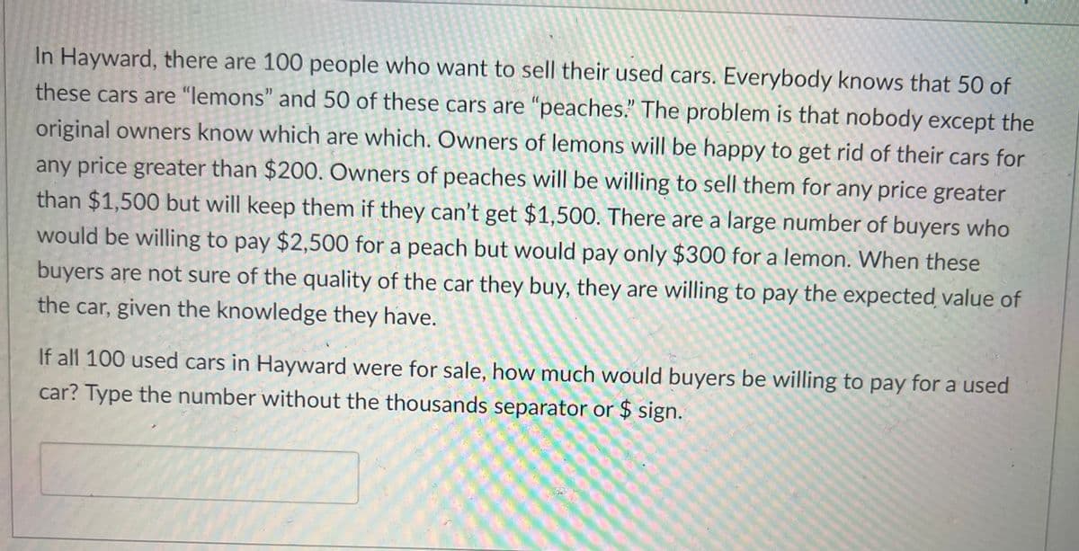 In Hayward, there are 100 people who want to sell their used cars. Everybody knows that 50 of
these cars are "lemons" and 50 of these cars are "peaches." The problem is that nobody except the
original owners know which are which. Owners of lemons will be happy to get rid of their cars for
any price greater than $200. Owners of peaches will be willing to sell them for any price greater
than $1,500 but will keep them if they can't get $1,500. There are a large number of buyers who
would be willing to pay $2,500 for a peach but would pay only $300 for a lemon. When these
buyers are not sure of the quality of the car they buy, they are willing to pay the expected value of
the car, given the knowledge they have.
If all 100 used cars in Hayward were for sale, how much would buyers be willing to pay for a used
car? Type the number without the thousands separator or $ sign.