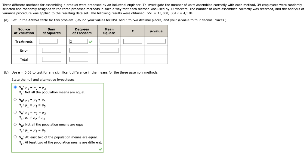 Three different methods for assembling a product were proposed by an industrial engineer. To investigate the number of units assembled correctly with each method, 39 employees were randomly
selected and randomly assigned to the three proposed methods in such a way that each method was used by 13 workers. The number of units assembled correctly was recorded, and the analysis of
variance procedure was applied to the resulting data set. The following results were obtained: SST = 13,360; SSTR = 4,530.
(a) Set up the ANOVA table for this problem. (Round your values for MSE and F to two decimal places, and your p-value to four decimal places.)
Degrees
of Freedom
Source
Sum
Мean
of Variation
of Squares
Square
F
p-value
Treatments
2
Error
Total
(b) Use a = 0.05 to test for any significant difference in the means for the three assembly methods.
State the null and alternative hypotheses.
O Ho: 4, - H2 = 43
H: Not all the population means are equal.
O Hn: H, + Hz + H3
H: H, = H2 = H3
O Ho: H1 = H2 = H3
O Ho: Not all the population means are equal.
H: H1 = H2 = H3
O Hn: At least two of the population means are equal.
H: At least two of the population means are different.
