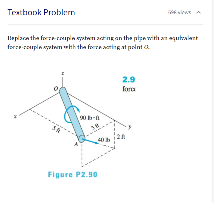 Textbook Problem
698 views
Replace the force-couple system acting on the pipe with an equivalent
force-couple system with the force acting at point 0.
2.9
force
90 lb • ft
5 ft
3 ft
2 ft
40 lb
Figure P2.90
