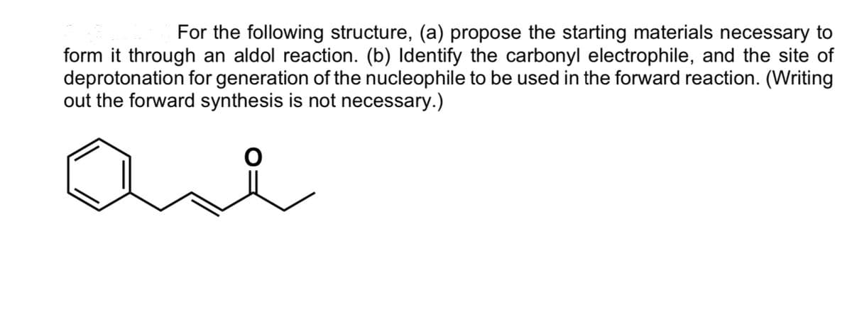For the following structure, (a) propose the starting materials necessary to
form it through an aldol reaction. (b) Identify the carbonyl electrophile, and the site of
deprotonation for generation of the nucleophile to be used in the forward reaction. (Writing
out the forward synthesis is not necessary.)
