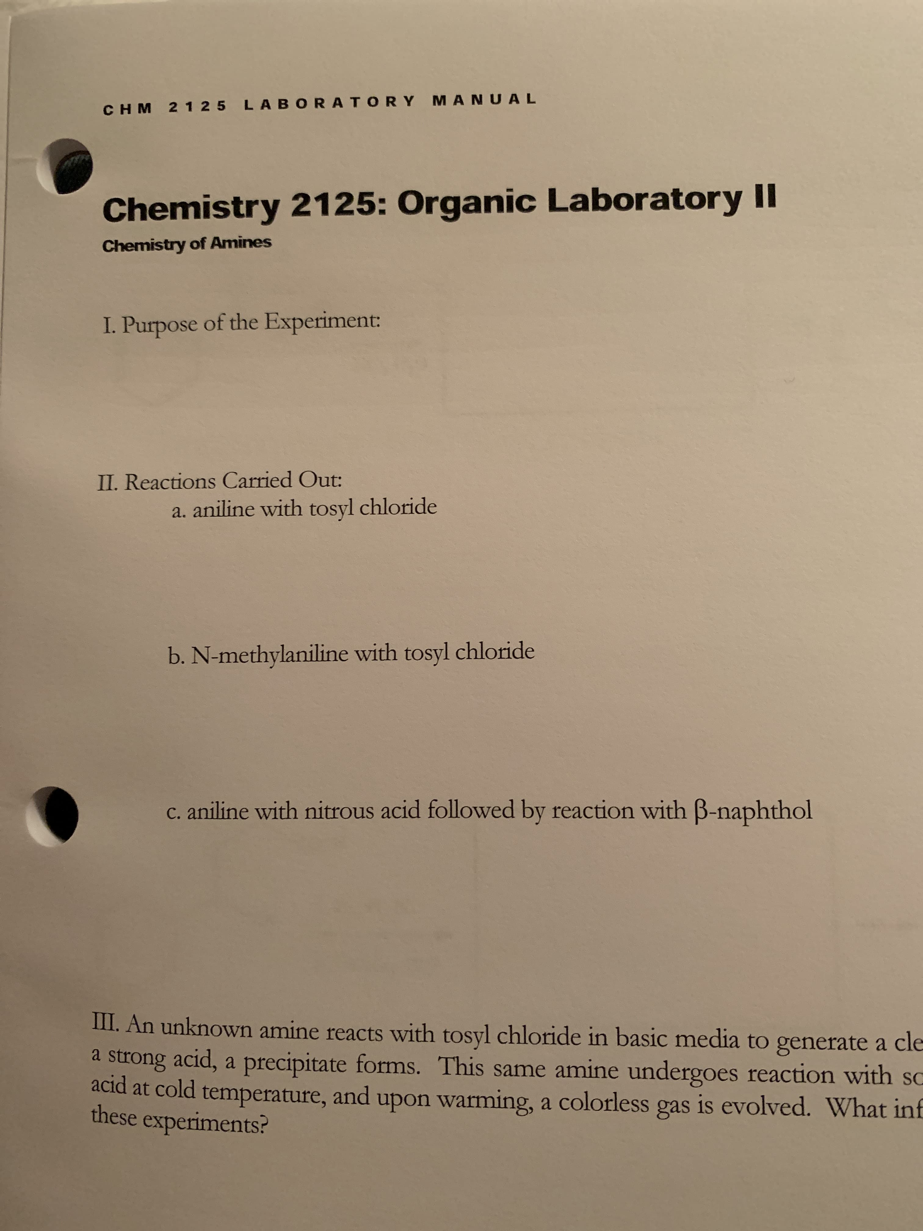 CHM 2 125 LABORATORY MANUAL
Chemistry 2125: Organic Laboratory I
Chemistry of Amines
I. Purpose of the Experiment:
II. Reactions Carried Out:
a. aniline with tosyl chloride
b. N-methylaniline with tosyl chloride
c. aniline with nitrous acid followed by reaction with B-naphthol
III. An unknown amine reacts with tosyl chloride in basic media to generate a cle
a strong acid, a precipitate forms. This same amine undergoes reaction with so
acid at cold temperature, and upon warming, a colorless gas is evolved. What inf
these experiments?
