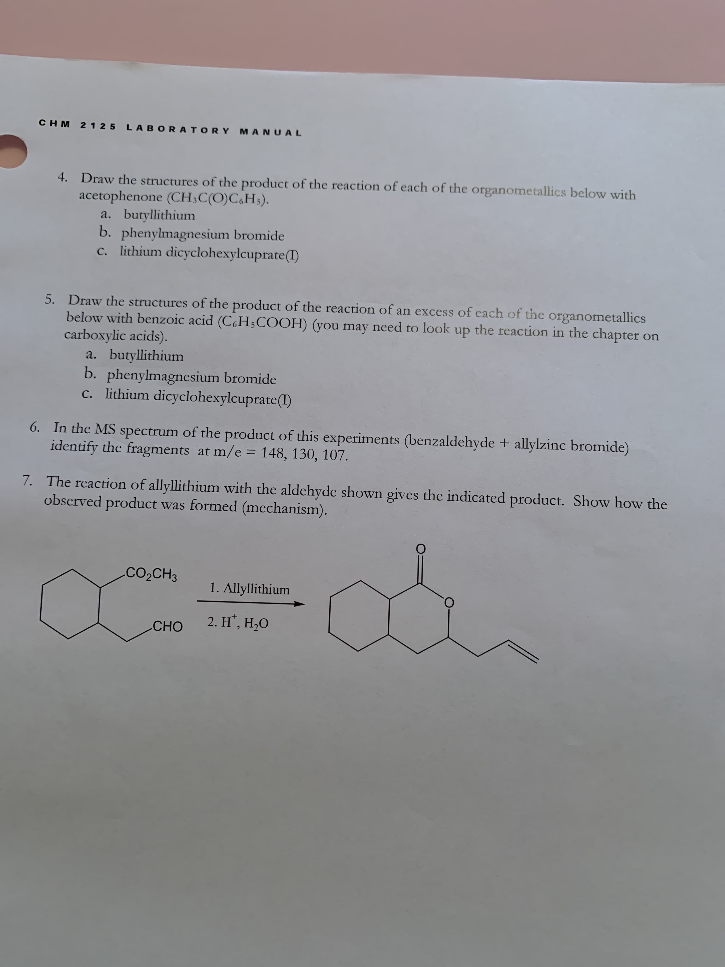 CHM 2 125 LABORAT ORY MANUAL
4. Draw the structures of the product of the reaction of each of the organometallics below with
acetophenone (CH;C(O)C,Hs).
a. butyllithium
b. phenylmagnesium bromide
c. lithium dicyclohexylcuprate(1)
5. Draw the structures of the product of the reaction of an excess of each of the organometallics
below with benzoic acid (C,H5COOH) (you may need to look up the reaction in the chapter on
carboxylic acids).
a. butyllithium
b. phenylmagnesium bromide
c. lithium dicyclohexylcuprate(I)
6. In the MS spectrum of the product of this experiments (benzaldehyde + allylzinc bromide)
identify the fragments at m/e = 148, 130, 107.
%3D
7. The reaction of allyllithium with the aldehyde shown gives the indicated product. Show how the
observed product was formed (mechanism).
CO2CH3
1. Allyllithium
2. H', Н,О
CНО
