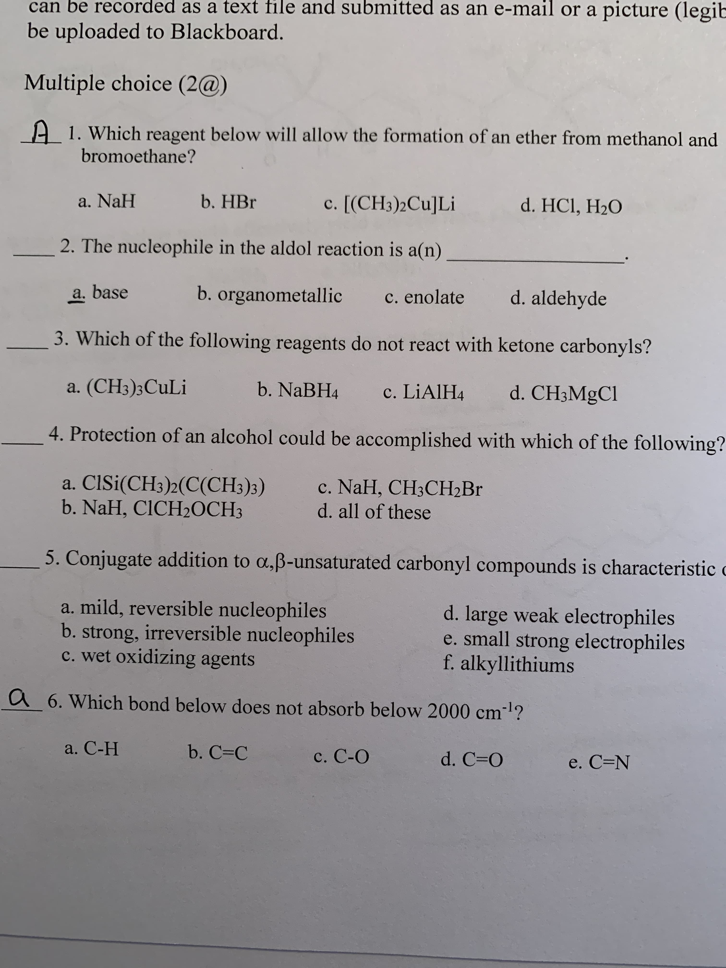 can be recorded as a text file and submitted as an e-mail or a picture (legib
be uploaded to Blackboard.
Multiple choice (2@)
A 1. Which reagent below will allow the formation of an ether from methanol and
bromoethane?
a. NaH
b. HBr
c. [(CH3)2Cu]Li
d. HCl, H2O
2. The nucleophile in the aldol reaction is a(n)
a. base
b. organometallic
C. enolate
d. aldehyde
3. Which of the following reagents do not react with ketone carbonyls?
a. (CH3);CuLi
b. NaBH4
c. LIAIH4
d. CH3MGC1
4. Protection of an alcohol could be accomplished with which of the following?
a. ClSi(CH3)2(C(CH3)3)
b. NaH, CICH2OCH3
c. NaH, CH3CH2B.
d. all of these
5. Conjugate addition to a,ß-unsaturated carbonyl compounds is characteristic
a. mild, reversible nucleophiles
b. strong, irreversible nucleophiles
c. wet oxidizing agents
d. large weak electrophiles
e. small strong electrophiles
f. alkyllithiums
a 6. Which bond below does not absorb below 2000 cm-l?
a. С-Н
b. C=C
c. C-O
d. C=O
e. C=N
