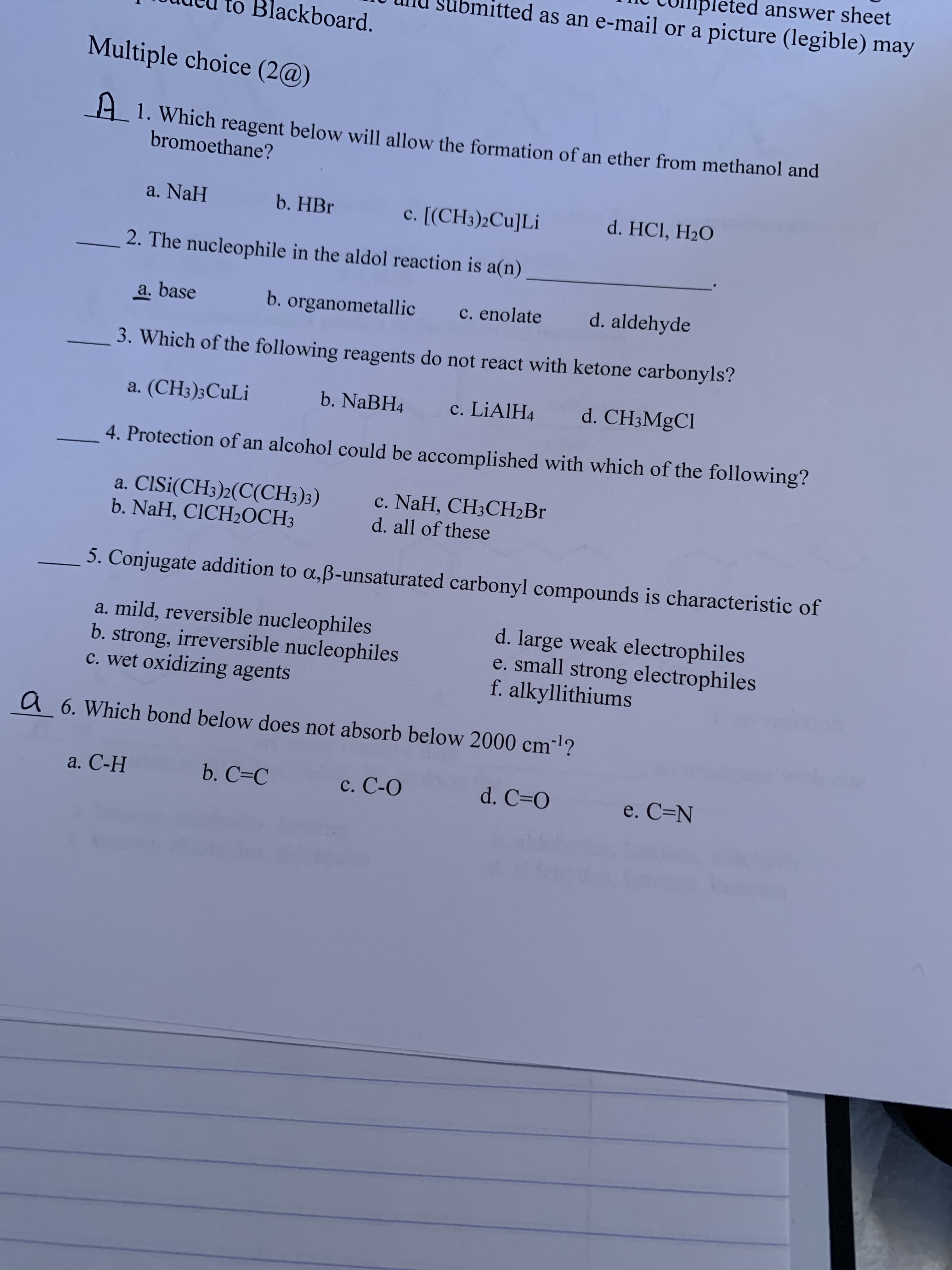 answer sheet
itted as an e-mail or a picture (legible) may
to Blackboard.
Multiple choice (2@)
A 1. Which reagent below will allow the formation of an ether from methanol and
bromoethane?
a. NaH
b. HBr
c. [(CH3)2Cu]Li
d. HCI, H2O
2. The nucleophile in the aldol reaction is a(n)
a. base
b. organometallic
c. enolate
d. aldehyde
3. Which of the following reagents do not react with ketone carbonyls?
a. (CH3)3CUL¡
b. NaBH4
c. LIAIH4
d. CH3MgCl
4. Protection of an alcohol could be accomplished with which of the following?
a. CISi(CH3)2(C(CH3)3)
b. NaH, CICH2OCH3
с. NaH, CH3CН Br
d. all of these
5. Conjugate addition to a,ß-unsaturated carbonyl compounds is characteristic of
a. mild, reversible nucleophiles
b. strong, irreversible nucleophiles
c. wet oxidizing agents
d. large weak electrophiles
e. small strong electrophiles
f. alkyllithiums
a 6. Which bond below does not absorb below 2000 cm-l?
ст
a. С-Н
b. C=C
c. C-O
d. C=O
e. C=N
