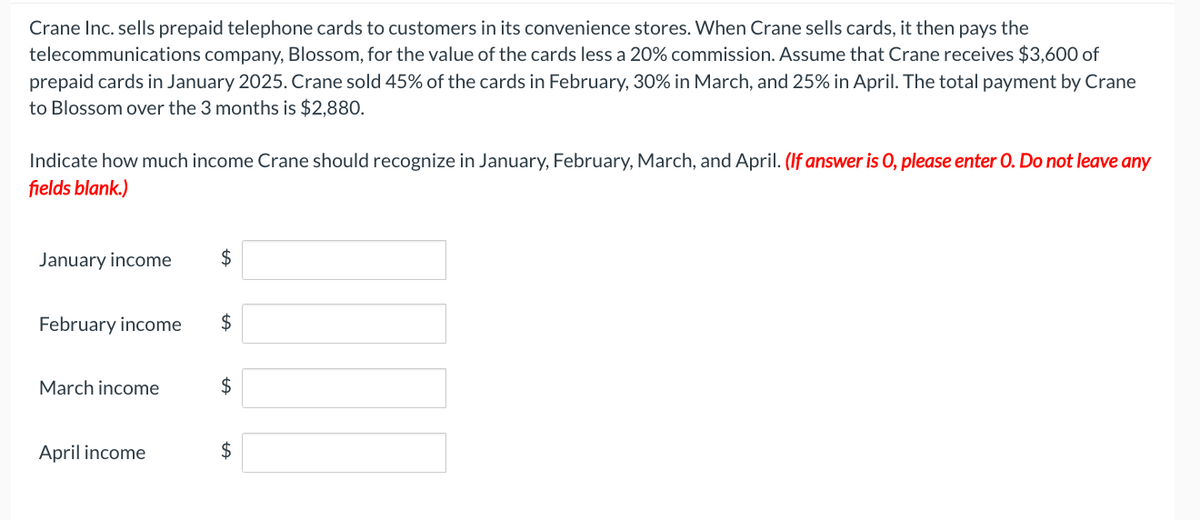 Crane Inc. sells prepaid telephone cards to customers in its convenience stores. When Crane sells cards, it then pays the
telecommunications company, Blossom, for the value of the cards less a 20% commission. Assume that Crane receives $3,600 of
prepaid cards in January 2025. Crane sold 45% of the cards in February, 30% in March, and 25% in April. The total payment by Crane
to Blossom over the 3 months is $2,880.
Indicate how much income Crane should recognize in January, February, March, and April. (If answer is 0, please enter O. Do not leave any
fields blank.)
January income
February income $
March income
$
April income
$
$