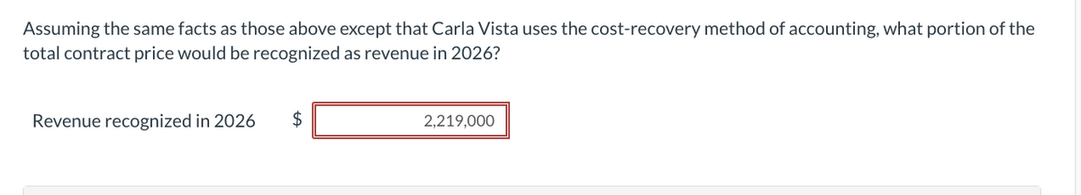 Assuming the same facts as those above except that Carla Vista uses the cost-recovery method of accounting, what portion of the
total contract price would be recognized as revenue in 2026?
Revenue recognized in 2026
tA
$
2,219,000