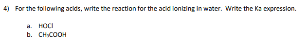 4) For the following acids, write the reaction for the acid ionizing in water. Write the Ka expression.
a. HOCI
b. CH3COOH
